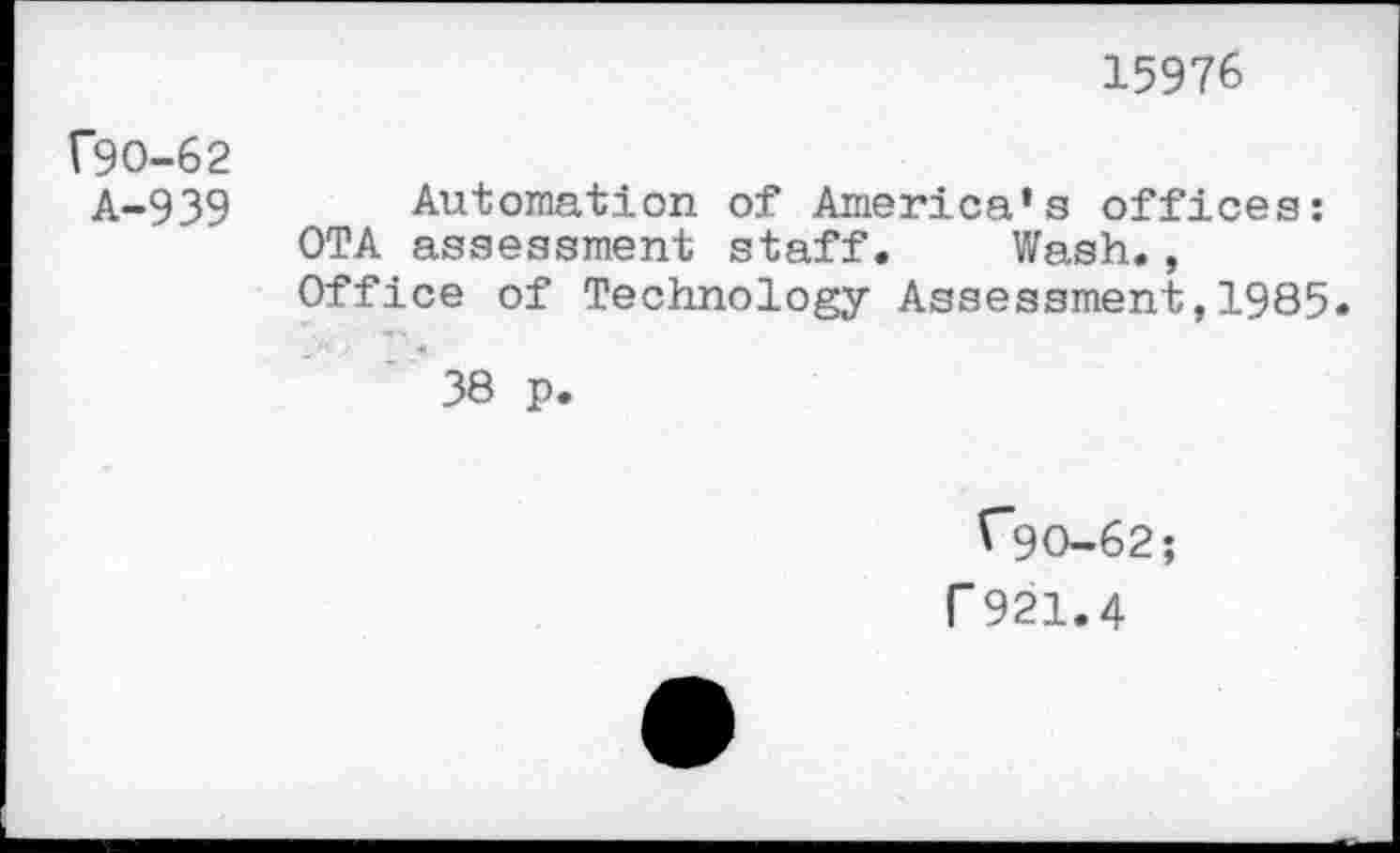 ﻿15976
(90-62
A-939 Automation of America’s offices: OTA assessment staff. Wash., Office of Technology Assessment,1985.
38 p.
("90-62;
r 921.4